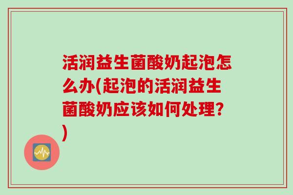 活润益生菌酸奶起泡怎么办(起泡的活润益生菌酸奶应该如何处理?) 活润益生菌酸奶起泡怎么办(起泡的活润益生菌酸奶应该如何处理?)