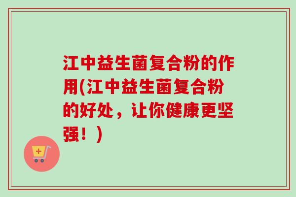 江中益生菌复合粉的作用(江中益生菌复合粉的好处，让你健康更坚强！)