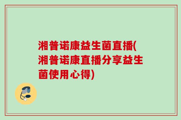 湘普诺康益生菌直播(湘普诺康直播分享益生菌使用心得)