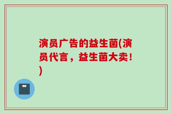 演员广告的益生菌(演员代言,益生菌大卖!) 演员广告的益生菌(演员代言,益生菌大卖!)