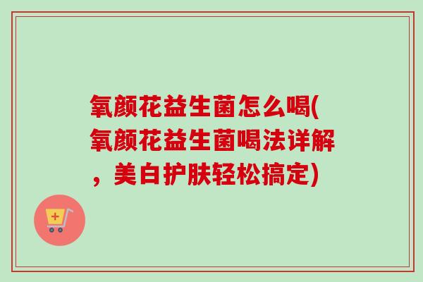 氧颜花益生菌怎么喝(氧颜花益生菌喝法详解，美白护肤轻松搞定)