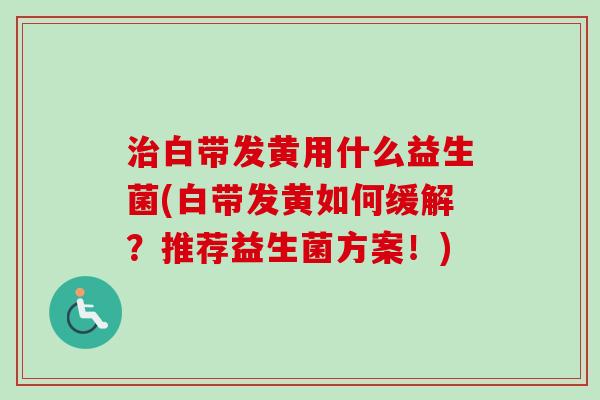白带发黄用什么益生菌(白带发黄如何缓解?推荐益生菌方案!) 白带发黄用什么益生菌(白带发黄如何缓解?推荐益生菌方案!)