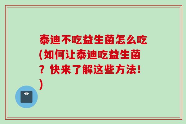 泰迪不吃益生菌怎么吃(如何让泰迪吃益生菌？快来了解这些方法！)