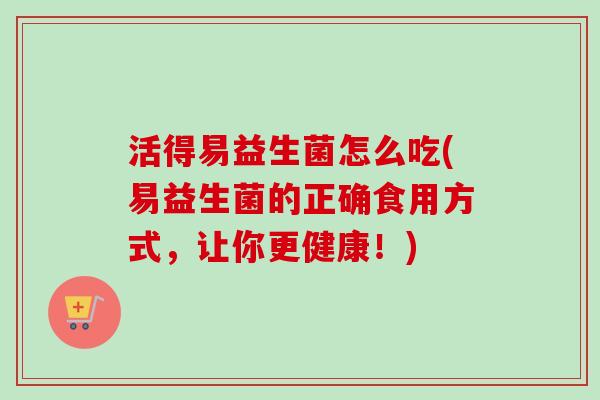 活得易益生菌怎么吃(易益生菌的正确食用方式,让你更健康!) 活得易益生菌怎么吃(易益生菌的正确食用方式,让你更健康!)