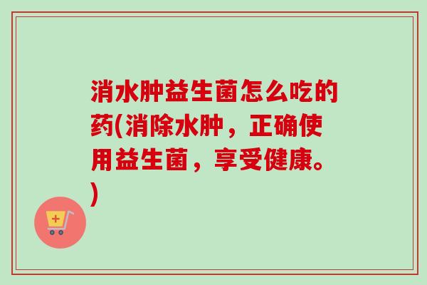 消水肿益生菌怎么吃的药(消除水肿，正确使用益生菌，享受健康。)