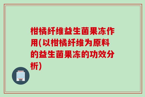 柑橘纤维益生菌果冻作用(以柑橘纤维为原料的益生菌果冻的功效分析) 柑橘纤维益生菌果冻作用(以柑橘纤维为原料的益生菌果冻的功效分析)