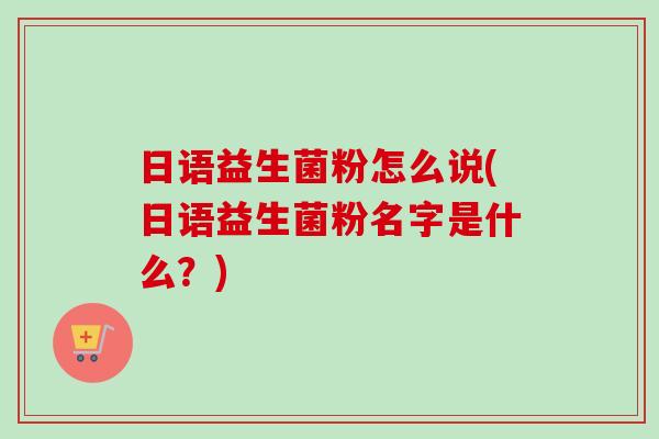 日语益生菌粉怎么说(日语益生菌粉名字是什么?) 日语益生菌粉怎么说(日语益生菌粉名字是什么?)
