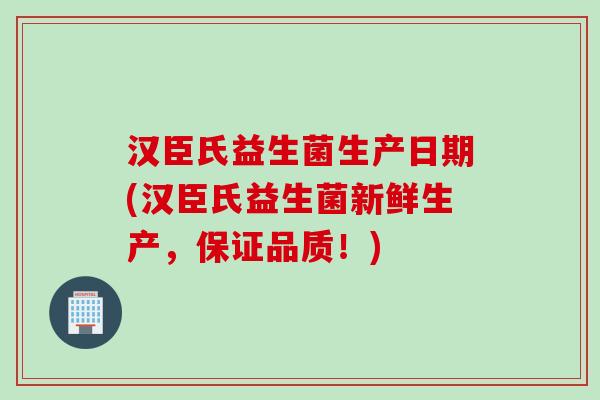 汉臣氏益生菌生产日期(汉臣氏益生菌新鲜生产，保证品质！)