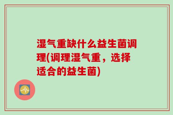 湿气重缺什么益生菌调理(调理湿气重,选择适合的益生菌) 湿气重缺什么益生菌调理(调理湿气重,选择适合的益生菌)