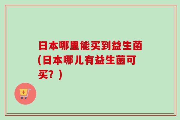 日本哪里能买到益生菌(日本哪儿有益生菌可买？)
