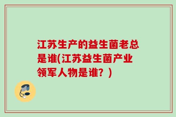 江苏生产的益生菌老总是谁(江苏益生菌产业领军人物是谁?) 江苏生产的益生菌老总是谁(江苏益生菌产业领军人物是谁?)
