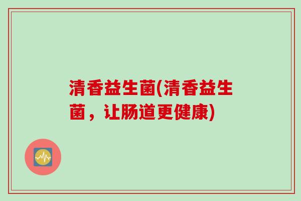 清香益生菌(清香益生菌,让肠道更健康) 清香益生菌(清香益生菌,让肠道更健康)