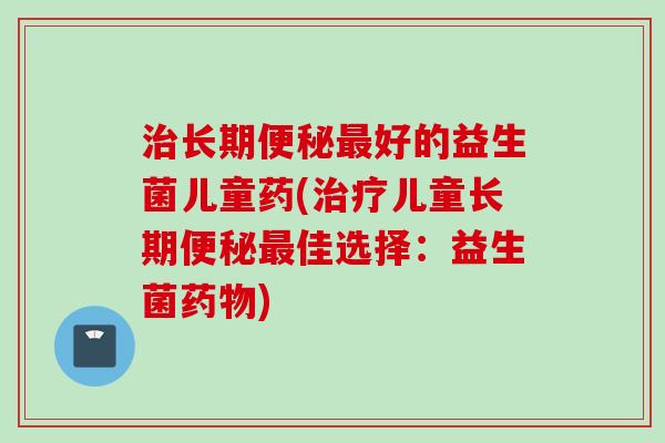长期好的益生菌儿童药(儿童长期佳选择：益生菌)