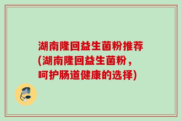 湖南隆回益生菌粉推荐(湖南隆回益生菌粉,呵护肠道健康的选择) 湖南隆回益生菌粉推荐(湖南隆回益生菌粉,呵护肠道健康的选择)