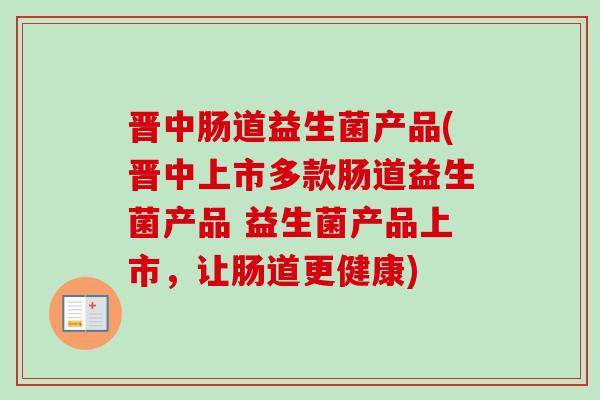 晋中肠道益生菌产品(晋中上市多款肠道益生菌产品 益生菌产品上市,让肠道更健康) 晋中肠道益生菌产品(晋中上市多款肠道益生菌产品 益生菌产品上市,让肠道更健康)