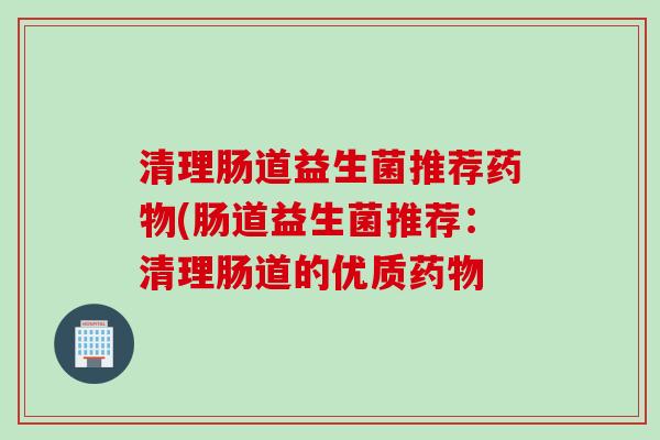 清理肠道益生菌推荐(肠道益生菌推荐:清理肠道的优质 清理肠道益生菌推荐(肠道益生菌推荐:清理肠道的优质