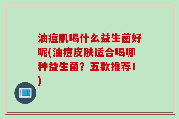 油痘肌喝什么益生菌好呢(油痘适合喝哪种益生菌？五款推荐！)