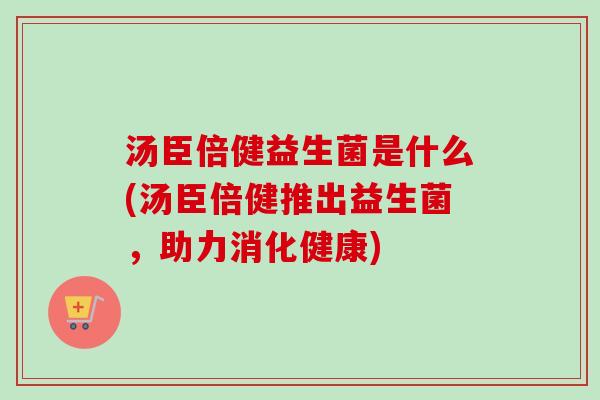 汤臣倍健益生菌是什么(汤臣倍健推出益生菌，助力消化健康)