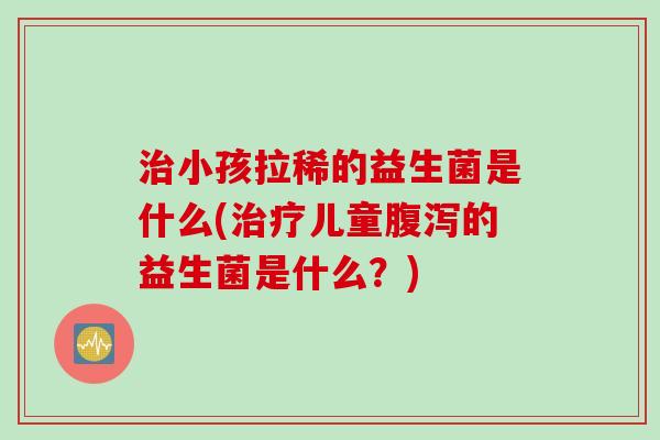 小孩拉稀的益生菌是什么(儿童的益生菌是什么？)
