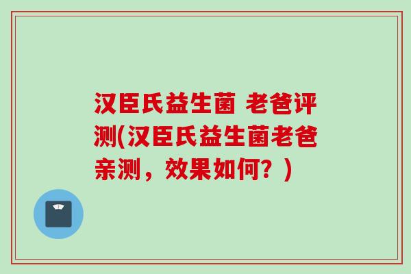 汉臣氏益生菌 老爸评测(汉臣氏益生菌老爸亲测，效果如何？)
