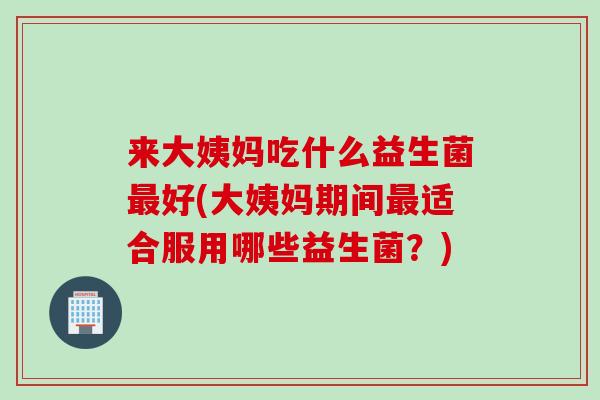 来大姨妈吃什么益生菌好(大姨妈期间适合服用哪些益生菌？)