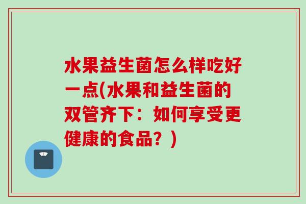 水果益生菌怎么样吃好一点(水果和益生菌的双管齐下:如何享受更健康的食品?) 水果益生菌怎么样吃好一点(水果和益生菌的双管齐下:如何享受更健康的食品?)