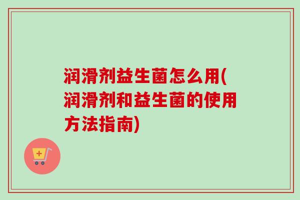 润滑剂益生菌怎么用(润滑剂和益生菌的使用方法指南) 润滑剂益生菌怎么用(润滑剂和益生菌的使用方法指南)