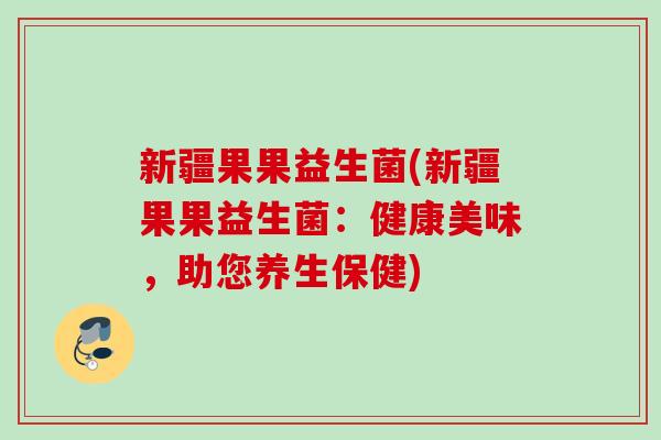 新疆果果益生菌(新疆果果益生菌:健康美味,助您养生保健) 新疆果果益生菌(新疆果果益生菌:健康美味,助您养生保健)