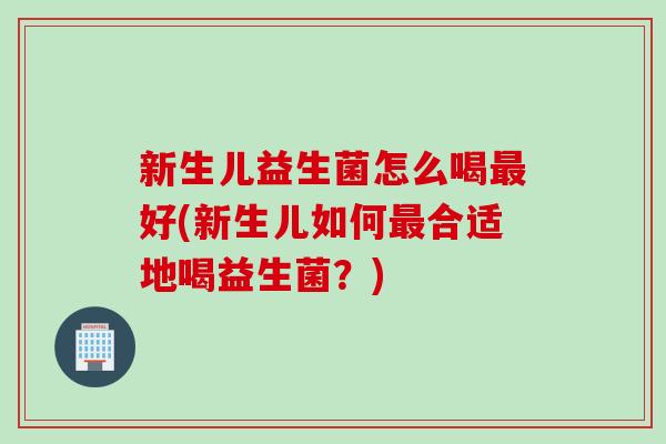 新生儿益生菌怎么喝好(新生儿如何合适地喝益生菌？)