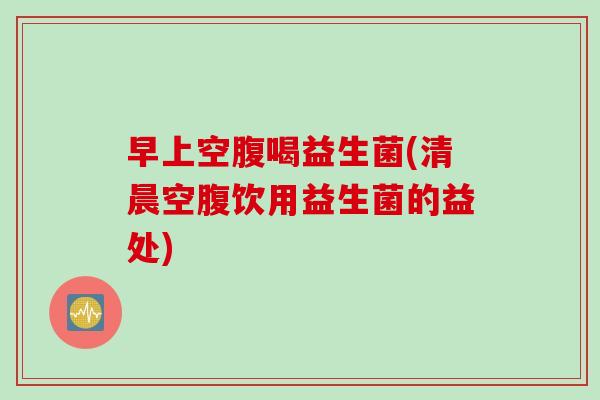 早上空腹喝益生菌(清晨空腹饮用益生菌的益处) 早上空腹喝益生菌(清晨空腹饮用益生菌的益处)