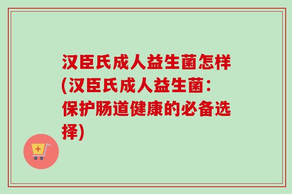汉臣氏成人益生菌怎样(汉臣氏成人益生菌：保护肠道健康的必备选择)