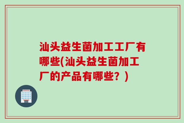 汕头益生菌加工工厂有哪些(汕头益生菌加工厂的产品有哪些?) 汕头益生菌加工工厂有哪些(汕头益生菌加工厂的产品有哪些?)
