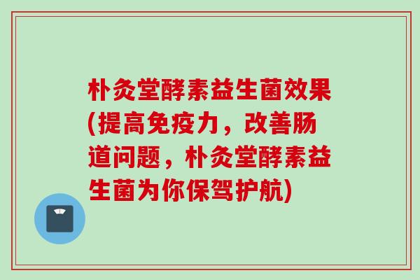 朴灸堂酵素益生菌效果(提高力，改善肠道问题，朴灸堂酵素益生菌为你保驾护航)