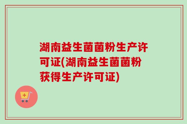 湖南益生菌菌粉生产许可证(湖南益生菌菌粉获得生产许可证)
