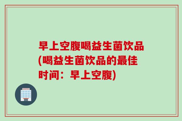 早上空腹喝益生菌饮品(喝益生菌饮品的佳时间：早上空腹)