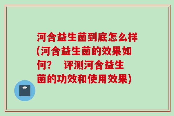 河合益生菌到底怎么样(河合益生菌的效果如何？  评测河合益生菌的功效和使用效果)