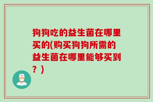 狗狗吃的益生菌在哪里买的(购买狗狗所需的益生菌在哪里能够买到？)