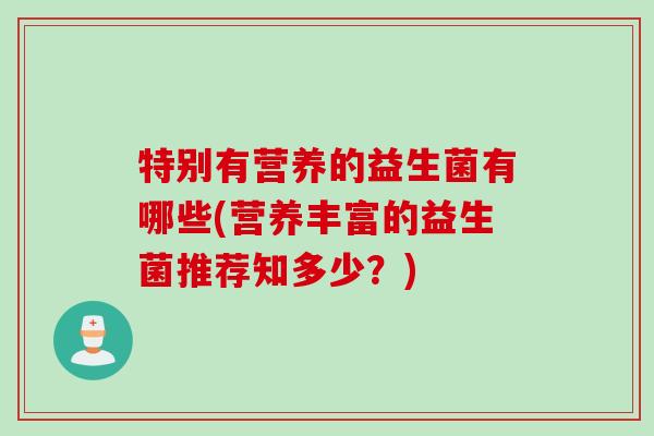 特别有营养的益生菌有哪些(营养丰富的益生菌推荐知多少？)