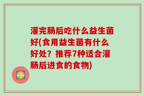 灌完肠后吃什么益生菌好(食用益生菌有什么好处？推荐7种适合灌肠后进食的食物)