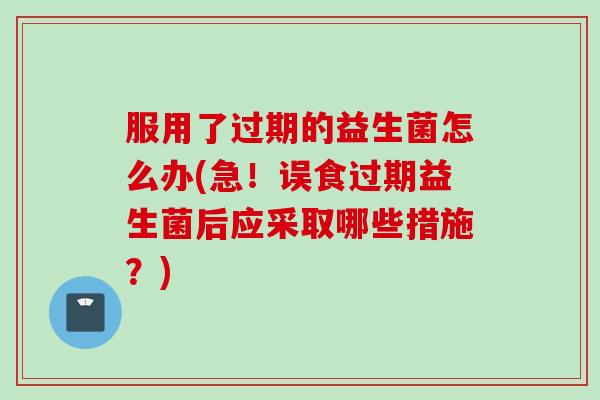 服用了过期的益生菌怎么办(急！误食过期益生菌后应采取哪些措施？)