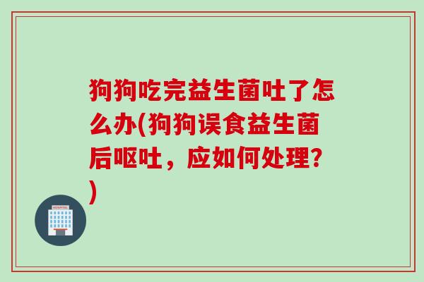 狗狗吃完益生菌吐了怎么办(狗狗误食益生菌后,应如何处理?) 狗狗吃完益生菌吐了怎么办(狗狗误食益生菌后,应如何处理?)
