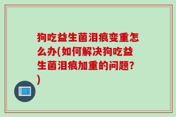 狗吃益生菌泪痕变重怎么办(如何解决狗吃益生菌泪痕加重的问题？)