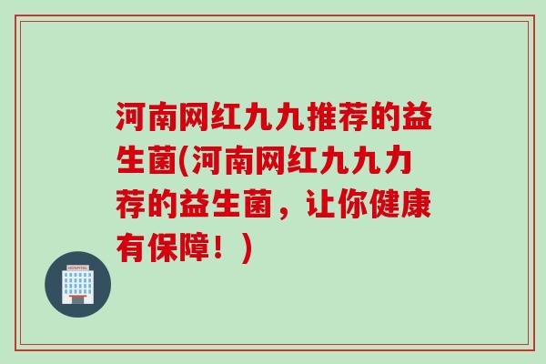 河南网红九九推荐的益生菌(河南网红九九力荐的益生菌，让你健康有保障！)