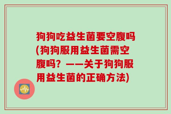 狗狗吃益生菌要空腹吗(狗狗服用益生菌需空腹吗？——关于狗狗服用益生菌的正确方法)