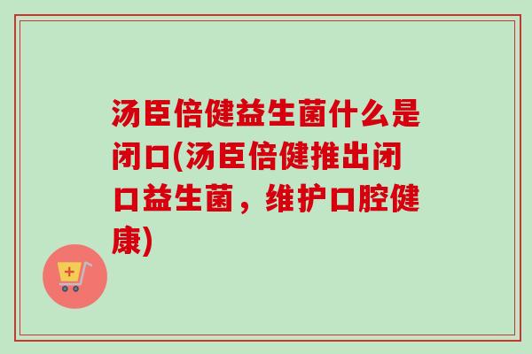 汤臣倍健益生菌什么是闭口(汤臣倍健推出闭口益生菌，维护口腔健康)