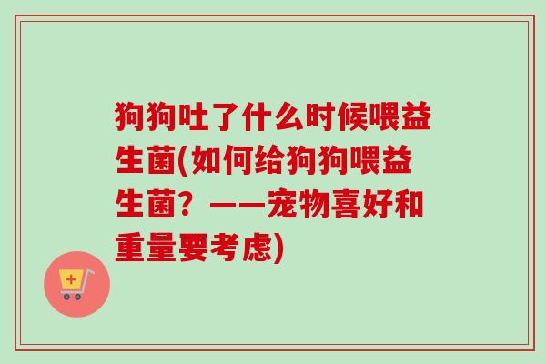 狗狗吐了什么时候喂益生菌(如何给狗狗喂益生菌?——宠物喜好和重量要考虑) 狗狗吐了什么时候喂益生菌(如何给狗狗喂益生菌?——宠物喜好和重量要考虑)