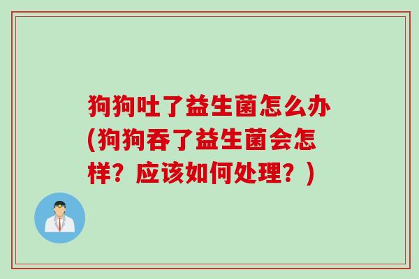 狗狗吐了益生菌怎么办(狗狗吞了益生菌会怎样？应该如何处理？)