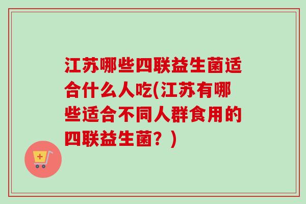 江苏哪些四联益生菌适合什么人吃(江苏有哪些适合不同人群食用的四联益生菌？)