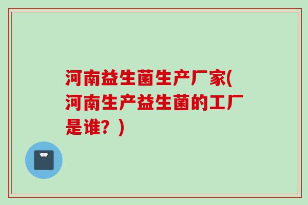 河南益生菌生产厂家(河南生产益生菌的工厂是谁？)