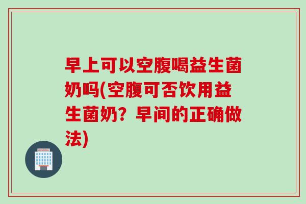 早上可以空腹喝益生菌奶吗(空腹可否饮用益生菌奶？早间的正确做法)